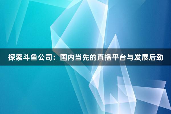 探索斗鱼公司：国内当先的直播平台与发展后劲
